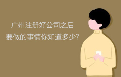 广州注册好公司之后要做的事情你知道多少?