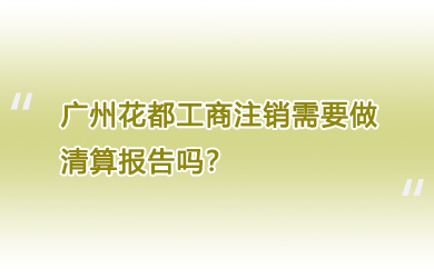 广州花都工商注销需要做清算报告吗？